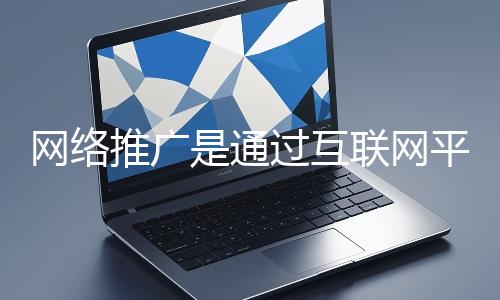 網(wǎng)絡推廣是通過互聯(lián)網(wǎng)平臺與技術(shù)手段提升品牌知名度、吸引目標用戶并推動業(yè)務增長的營銷方式